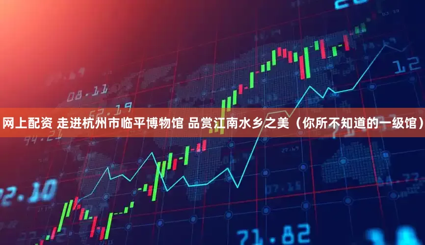 网上配资 走进杭州市临平博物馆 品赏江南水乡之美（你所不知道的一级馆）