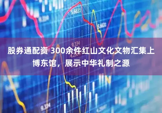股券通配资 300余件红山文化文物汇集上博东馆，展示中华礼制之源