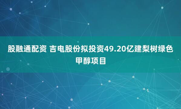 股融通配资 吉电股份拟投资49.20亿建梨树绿色甲醇项目