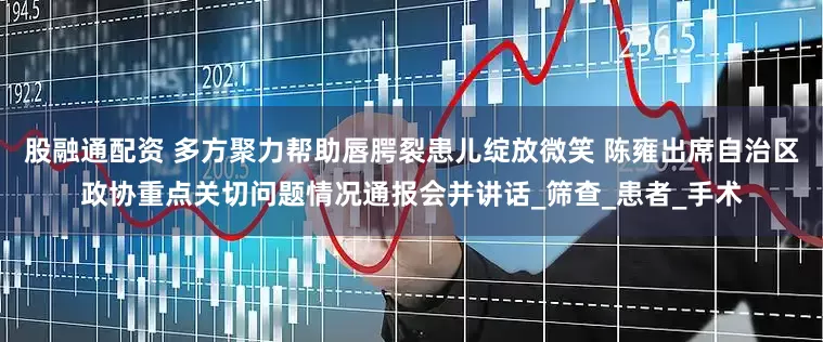 股融通配资 多方聚力帮助唇腭裂患儿绽放微笑 陈雍出席自治区政协重点关切问题情况通报会并讲话_筛查_患者_手术