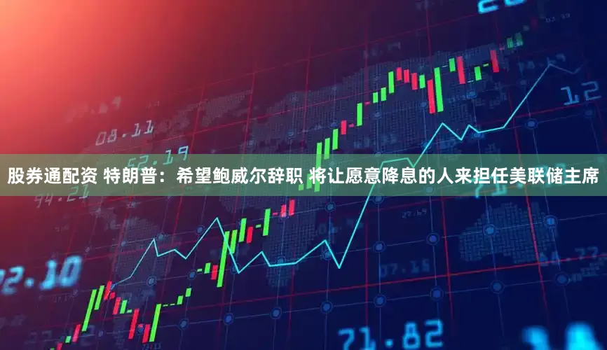 股券通配资 特朗普：希望鲍威尔辞职 将让愿意降息的人来担任美联储主席