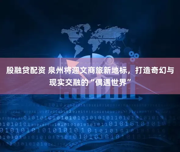 股融贷配资 泉州将迎文商旅新地标，打造奇幻与现实交融的“偶遇世界”