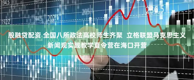股融贷配资 全国八所政法高校师生齐聚  立格联盟马克思主义新闻观实践教学夏令营在海口开营