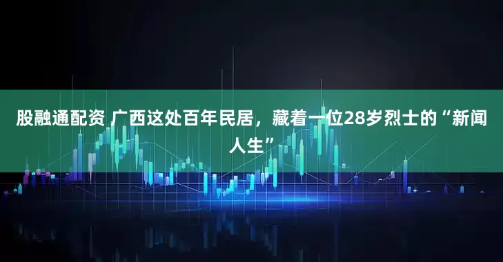 股融通配资 广西这处百年民居，藏着一位28岁烈士的“新闻人生”