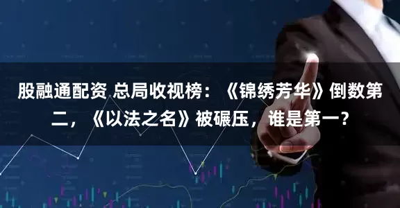 股融通配资 总局收视榜：《锦绣芳华》倒数第二，《以法之名》被碾压，谁是第一？