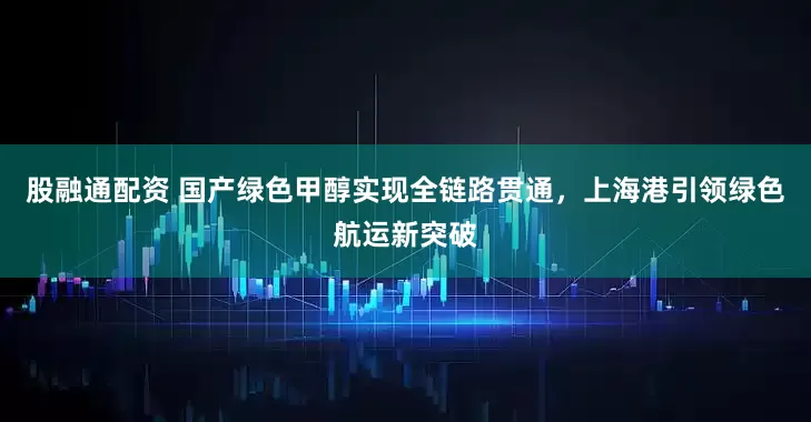 股融通配资 国产绿色甲醇实现全链路贯通，上海港引领绿色航运新突破