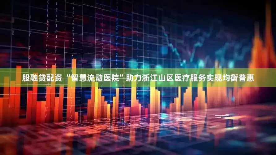 股融贷配资 “智慧流动医院”助力浙江山区医疗服务实现均衡普惠