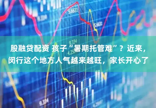 股融贷配资 孩子“暑期托管难”？近来，闵行这个地方人气越来越旺，家长开心了