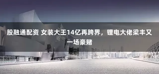 股融通配资 女装大王14亿再跨界，锂电大佬梁丰又一场豪赌
