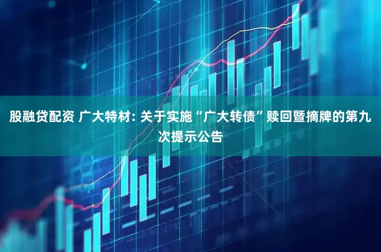 股融贷配资 广大特材: 关于实施“广大转债”赎回暨摘牌的第九次提示公告