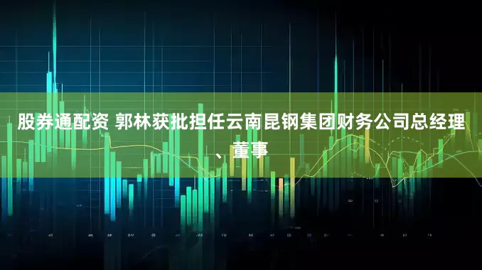 股券通配资 郭林获批担任云南昆钢集团财务公司总经理、董事