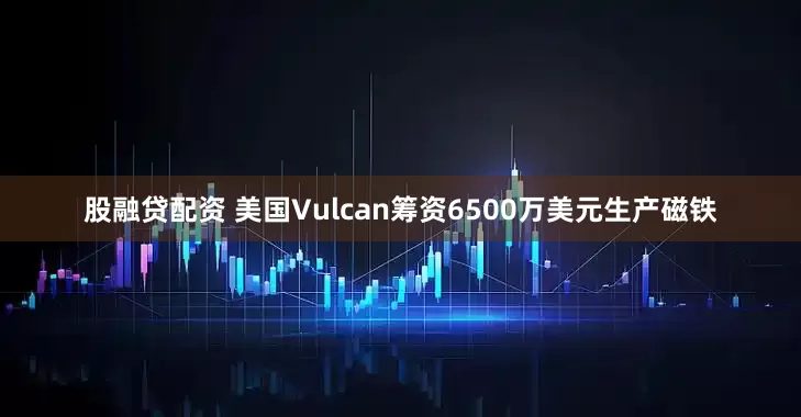 股融贷配资 美国Vulcan筹资6500万美元生产磁铁