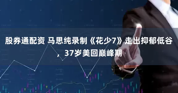 股券通配资 马思纯录制《花少7》走出抑郁低谷，37岁美回巅峰期