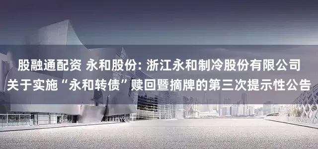 股融通配资 永和股份: 浙江永和制冷股份有限公司关于实施“永和转债”赎回暨摘牌的第三次提示性公告