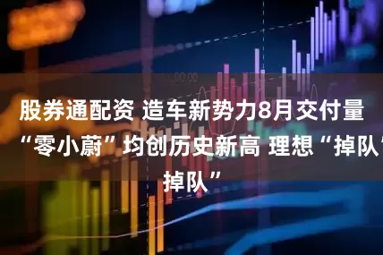 股券通配资 造车新势力8月交付量：“零小蔚”均创历史新高 理想“掉队”