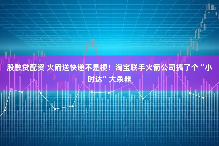 股融贷配资 火箭送快递不是梗！淘宝联手火箭公司搞了个“小时达”大杀器