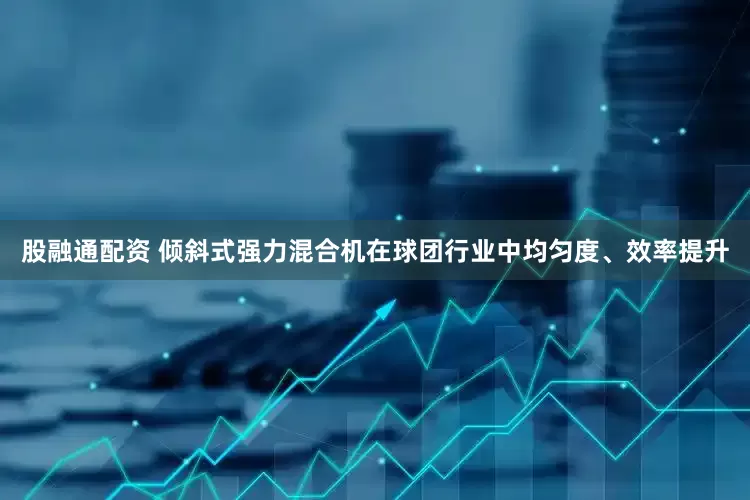 股融通配资 倾斜式强力混合机在球团行业中均匀度、效率提升